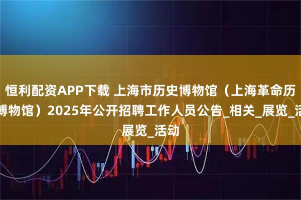 恒利配资APP下载 上海市历史博物馆（上海革命历史博物馆）2025年公开招聘工作人员公告_相关_展览_活动