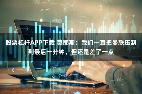 股票杠杆APP下载 莫耶斯：我们一直把曼联压制到最后一分钟，但还是差了一点