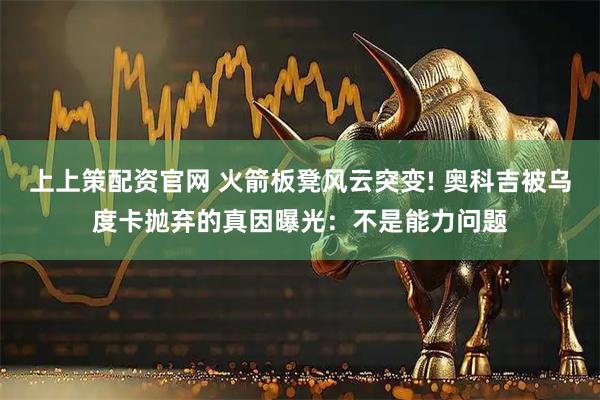 上上策配资官网 火箭板凳风云突变! 奥科吉被乌度卡抛弃的真因曝光：不是能力问题