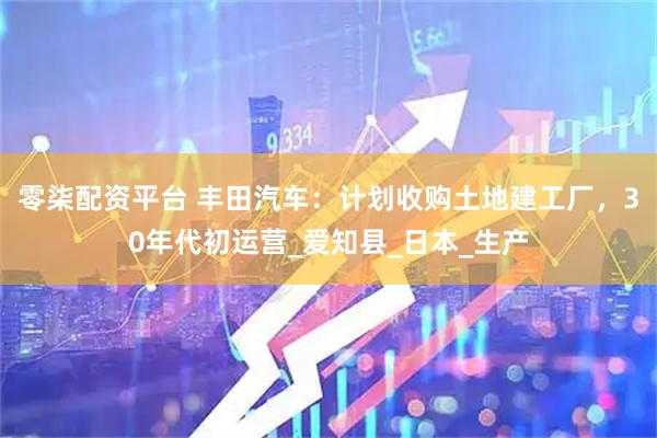 零柒配资平台 丰田汽车：计划收购土地建工厂，30年代初运营_爱知县_日本_生产