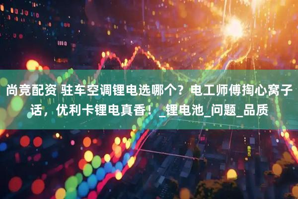 尚竞配资 驻车空调锂电选哪个？电工师傅掏心窝子话，优利卡锂电真香！_锂电池_问题_品质