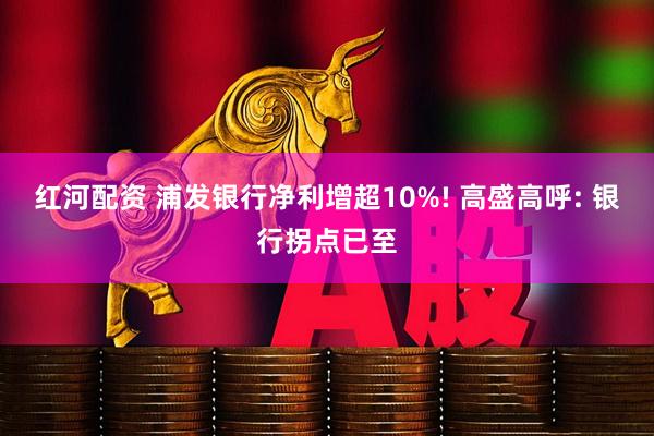 红河配资 浦发银行净利增超10%! 高盛高呼: 银行拐点已至