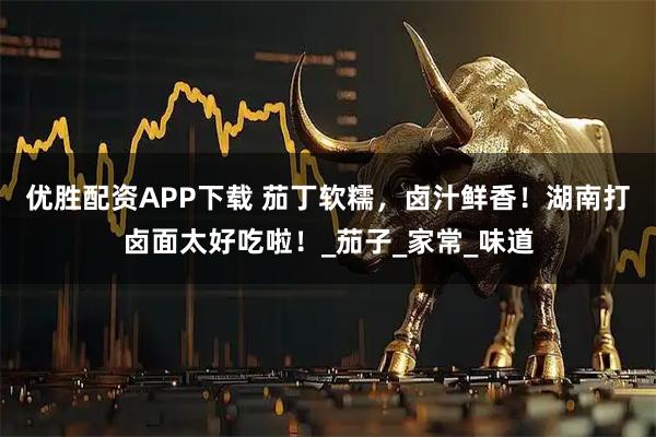 优胜配资APP下载 茄丁软糯，卤汁鲜香！湖南打卤面太好吃啦！_茄子_家常_味道
