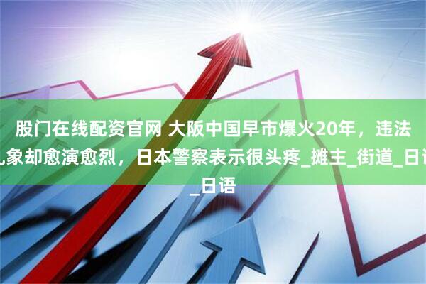 股门在线配资官网 大阪中国早市爆火20年，违法乱象却愈演愈烈，日本警察表示很头疼_摊主_街道_日语