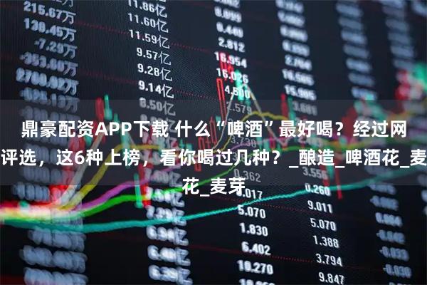 鼎豪配资APP下载 什么“啤酒”最好喝？经过网友评选，这6种上榜，看你喝过几种？_酿造_啤酒花_麦芽