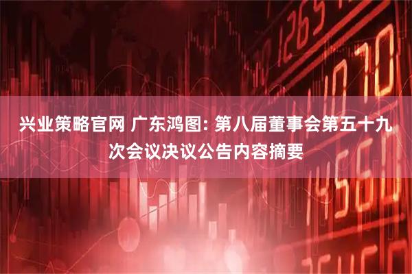 兴业策略官网 广东鸿图: 第八届董事会第五十九次会议决议公告内容摘要