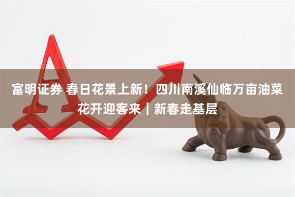 富明证券 春日花景上新！四川南溪仙临万亩油菜花开迎客来｜新春走基层