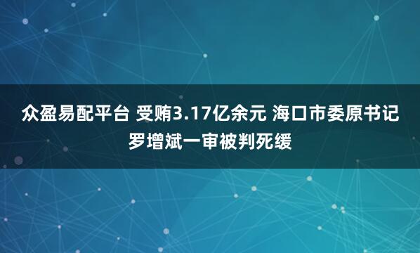 众盈易配平台 受贿3.17亿余元 海口市委原书记罗增斌一审被判死缓
