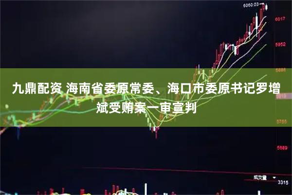 九鼎配资 海南省委原常委、海口市委原书记罗增斌受贿案一审宣判