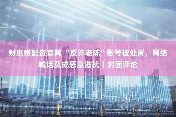 财惠赚配资官网 “反诈老陈”账号被处置，网络喊话莫成恶意滋扰｜封面评论