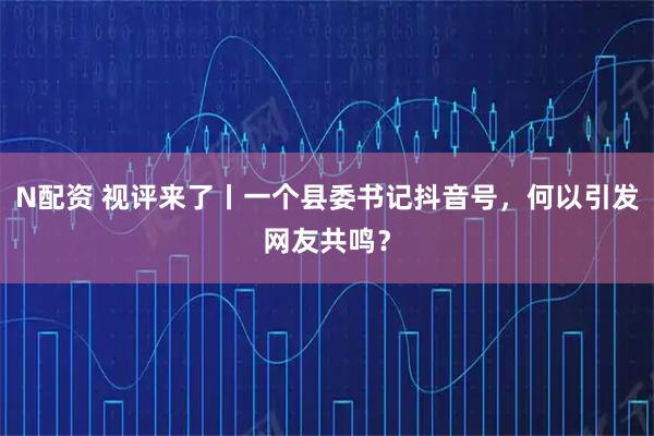N配资 视评来了丨一个县委书记抖音号，何以引发网友共鸣？