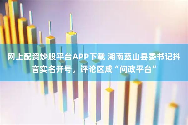 网上配资炒股平台APP下载 湖南蓝山县委书记抖音实名开号，评论区成“问政平台”
