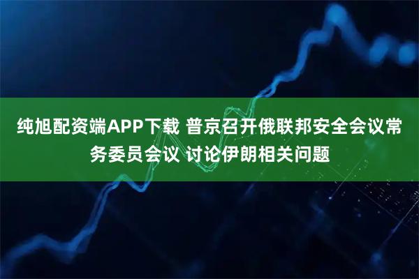 纯旭配资端APP下载 普京召开俄联邦安全会议常务委员会议 讨论伊朗相关问题