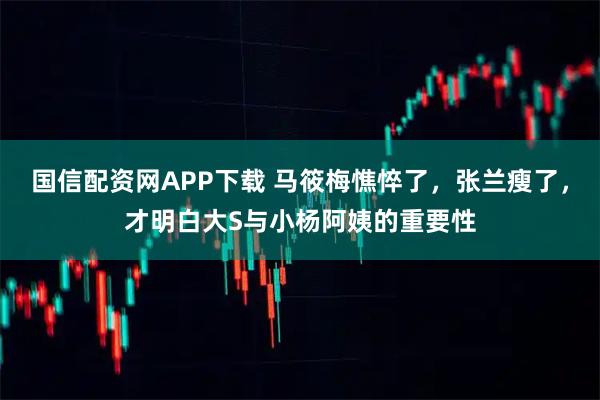 国信配资网APP下载 马筱梅憔悴了，张兰瘦了，才明白大S与小杨阿姨的重要性