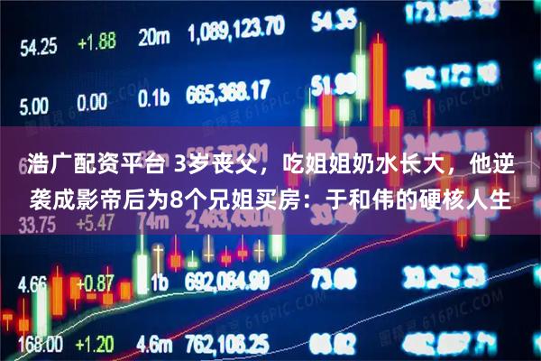 浩广配资平台 3岁丧父，吃姐姐奶水长大，他逆袭成影帝后为8个兄姐买房：于和伟的硬核人生
