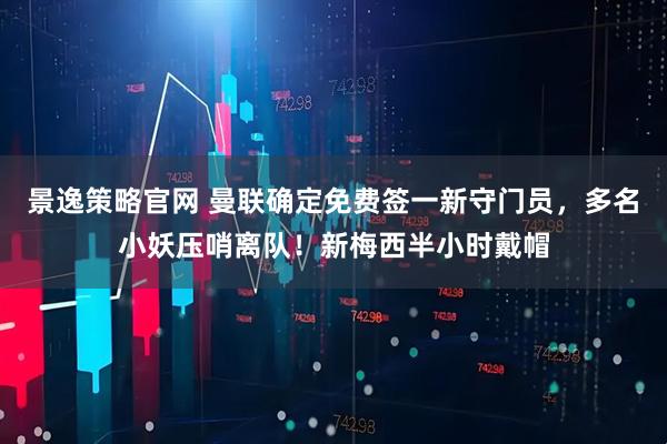 景逸策略官网 曼联确定免费签一新守门员，多名小妖压哨离队！新梅西半小时戴帽