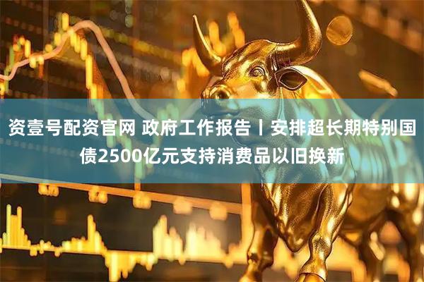 资壹号配资官网 政府工作报告丨安排超长期特别国债2500亿元支持消费品以旧换新