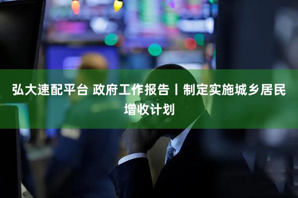 弘大速配平台 政府工作报告丨制定实施城乡居民增收计划