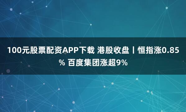 100元股票配资APP下载 港股收盘丨恒指涨0.85% 百度集团涨超9%