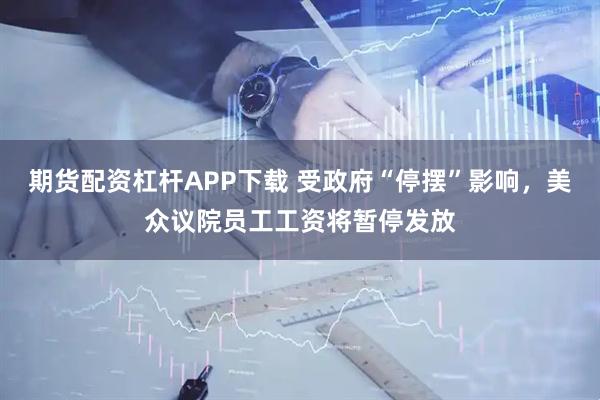 期货配资杠杆APP下载 受政府“停摆”影响，美众议院员工工资将暂停发放