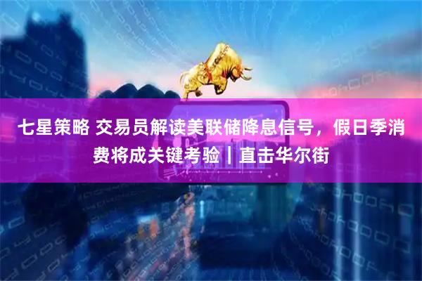 七星策略 交易员解读美联储降息信号，假日季消费将成关键考验｜直击华尔街