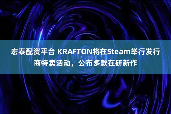 宏泰配资平台 KRAFTON将在Steam举行发行商特卖活动，公布多款在研新作