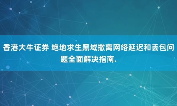 香港大牛证券 绝地求生黑域撤离网络延迟和丢包问题全面解决指南.