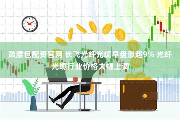 鼓腰包配资官网 长飞光纤光缆早盘涨超9% 光纤光缆行业价格大幅上调