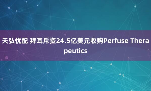 天弘忧配 拜耳斥资24.5亿美元收购Perfuse Therapeutics