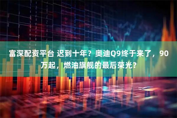 富深配资平台 迟到十年？奥迪Q9终于来了，90万起，燃油旗舰的最后荣光？