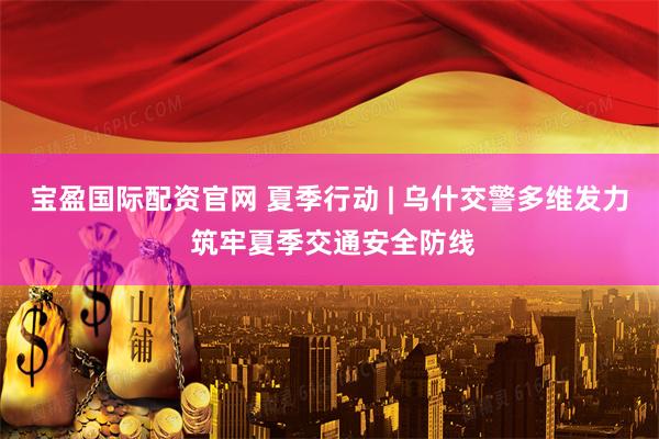 宝盈国际配资官网 夏季行动 | 乌什交警多维发力 筑牢夏季交通安全防线